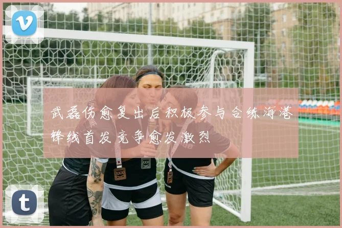 武磊伤愈复出后积极参与合练海港锋线首发竞争愈发激烈