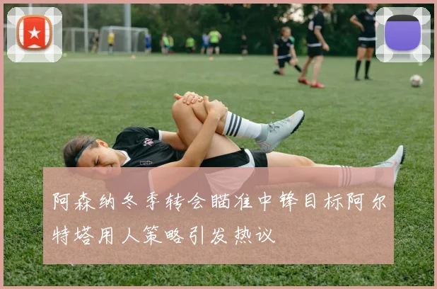 阿森纳冬季转会瞄准中锋目标阿尔特塔用人策略引发热议