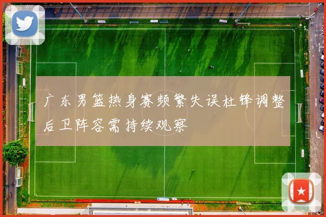 广东男篮热身赛频繁失误杜锋调整后卫阵容需持续观察