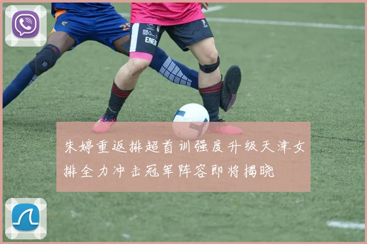 朱婷重返排超首训强度升级天津女排全力冲击冠军阵容即将揭晓